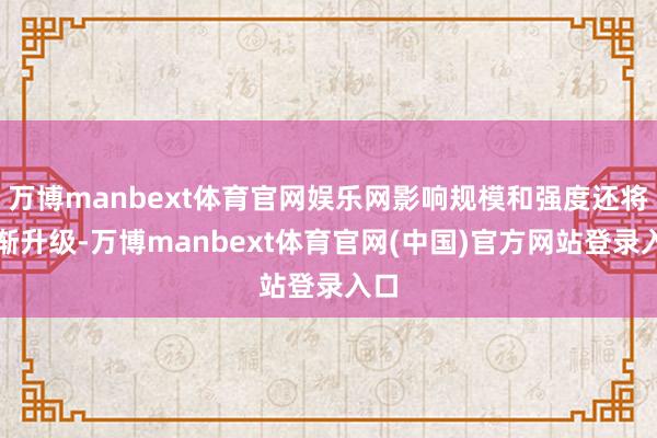 万博manbext体育官网娱乐网影响规模和强度还将渐渐升级-万博manbext体育官网(中国)官方网站登录入口