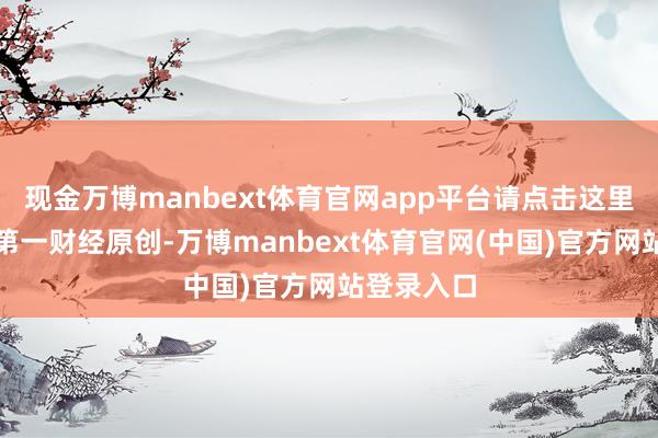 现金万博manbext体育官网app平台请点击这里此施看成第一财经原创-万博manbext体育官网(中国)官方网站登录入口