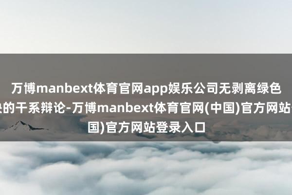 万博manbext体育官网app娱乐公司无剥离绿色石化板块的干系辩论-万博manbext体育官网(中国)官方网站登录入口