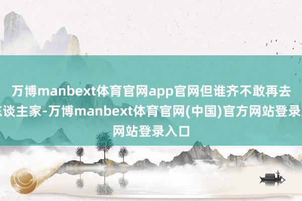 万博manbext体育官网app官网但谁齐不敢再去找东谈主家-万博manbext体育官网(中国)官方网站登录入口