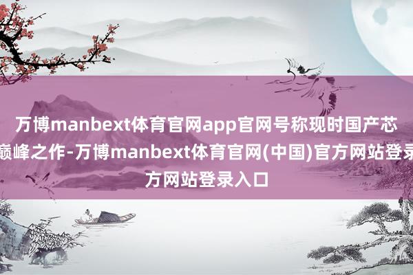 万博manbext体育官网app官网号称现时国产芯片的巅峰之作-万博manbext体育官网(中国)官方网站登录入口