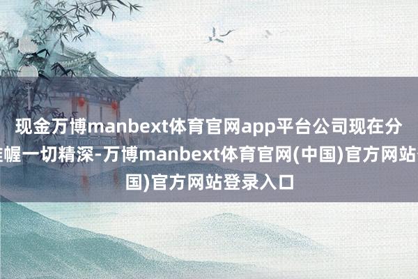 现金万博manbext体育官网app平台公司现在分娩运筹帷幄一切精深-万博manbext体育官网(中国)官方网站登录入口