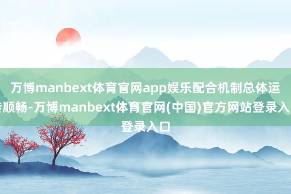 万博manbext体育官网app娱乐配合机制总体运转顺畅-万博manbext体育官网(中国)官方网站登录入口