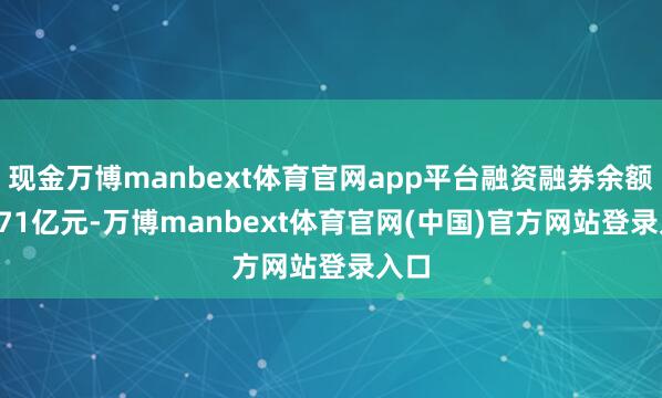 现金万博manbext体育官网app平台融资融券余额14.71亿元-万博manbext体育官网(中国)官方网站登录入口