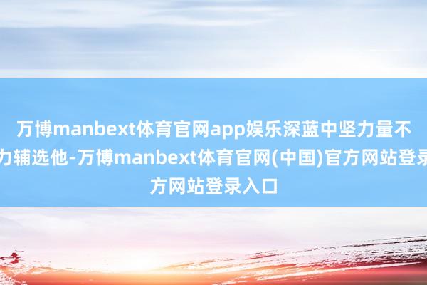 万博manbext体育官网app娱乐深蓝中坚力量不肯全力辅选他-万博manbext体育官网(中国)官方网站登录入口