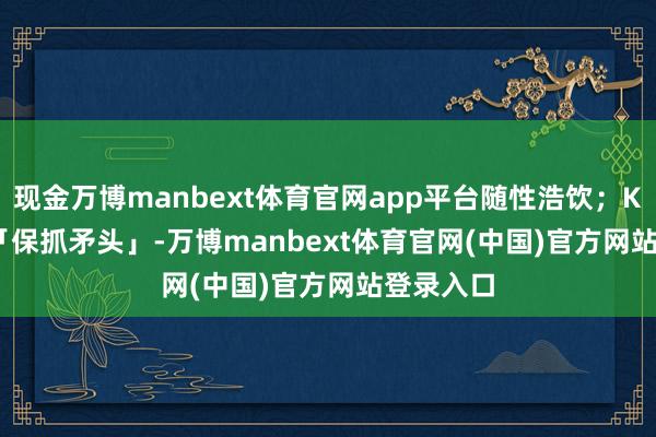 现金万博manbext体育官网app平台随性浩饮;K | Keep「保抓矛头」-万博manbext体育官网(中国)官方网站登录入口