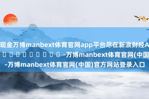 现金万博manbext体育官网app平台尽在新浪财经APP            													-万博manbext体育官网(中国)官方网站登录入口