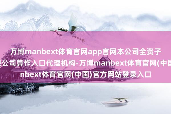 万博manbext体育官网app官网本公司全资子公司国航相差口有限公司算作入口代理机构-万博manbext体育官网(中国)官方网站登录入口