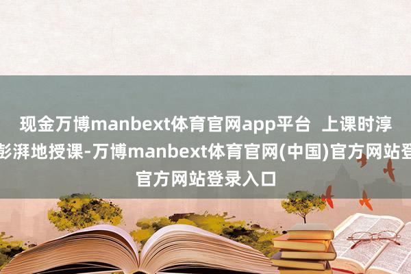 现金万博manbext体育官网app平台 上课时淳厚脸色彭湃地授课-万博manbext体育官网(中国)官方网站登录入口