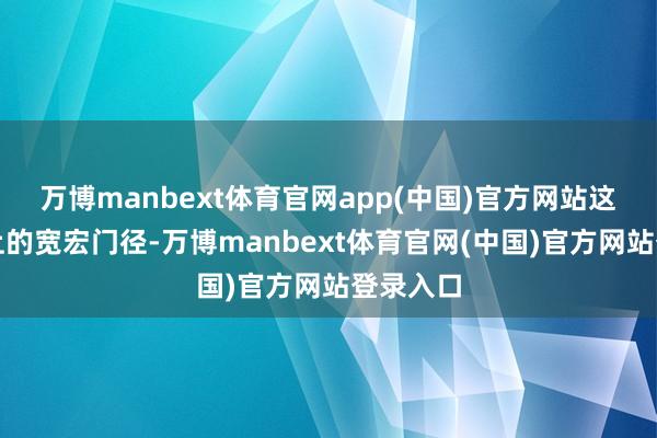 万博manbext体育官网app(中国)官方网站这别称义上的宽宏门径-万博manbext体育官网(中国)官方网站登录入口