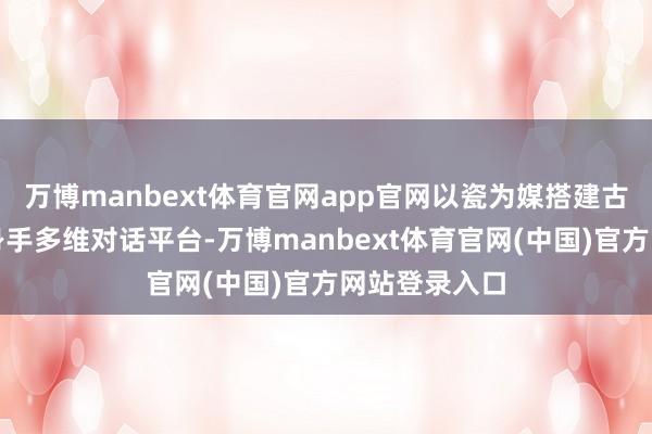 万博manbext体育官网app官网以瓷为媒搭建古今、南北、身手多维对话平台-万博manbext体育官网(中国)官方网站登录入口