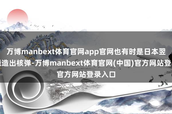 万博manbext体育官网app官网也有时是日本翌日就能造出核弹-万博manbext体育官网(中国)官方网站登录入口