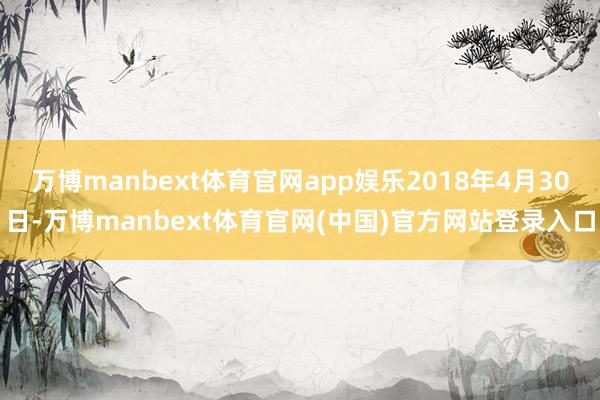 万博manbext体育官网app娱乐2018年4月30日-万博manbext体育官网(中国)官方网站登录入口