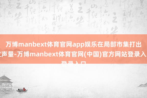 万博manbext体育官网app娱乐在局部市集打出过声量-万博manbext体育官网(中国)官方网站登录入口