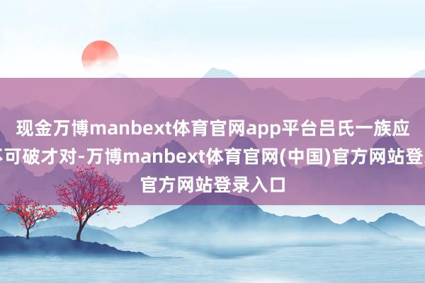 现金万博manbext体育官网app平台吕氏一族应该牢不可破才对-万博manbext体育官网(中国)官方网站登录入口