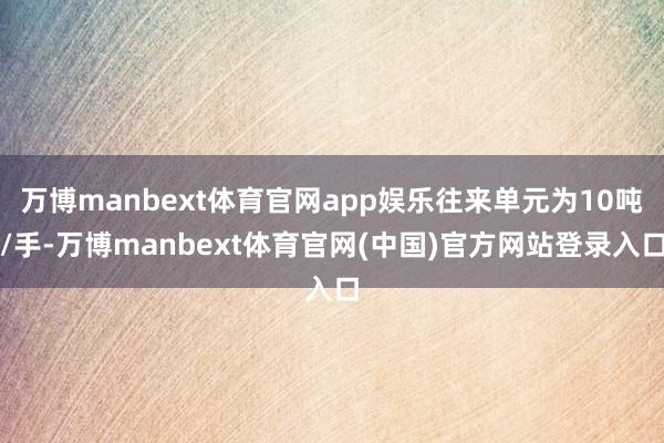 万博manbext体育官网app娱乐往来单元为10吨/手-万博manbext体育官网(中国)官方网站登录入口