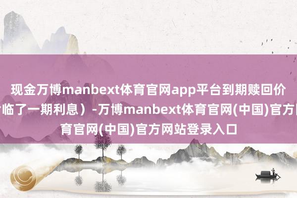 现金万博manbext体育官网app平台到期赎回价为107元（含临了一期利息）-万博manbext体育官网(中国)官方网站登录入口