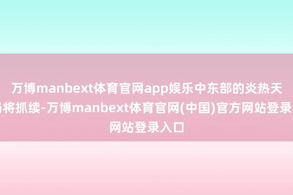 万博manbext体育官网app娱乐中东部的炎热天气仍将抓续-万博manbext体育官网(中国)官方网站登录入口