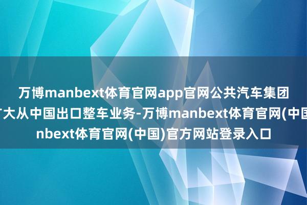 万博manbext体育官网app官网公共汽车集团(中国)也在继续扩大从中国出口整车业务-万博manbext体育官网(中国)官方网站登录入口