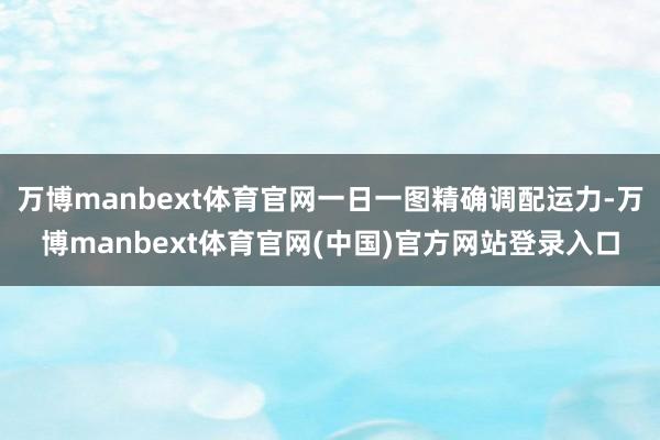 万博manbext体育官网一日一图精确调配运力-万博manbext体育官网(中国)官方网站登录入口