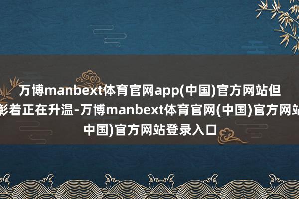 万博manbext体育官网app(中国)官方网站但殷切情谊彰着正在升温-万博manbext体育官网(中国)官方网站登录入口