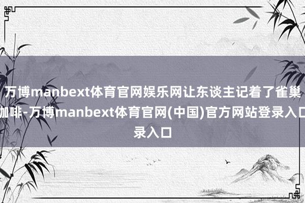 万博manbext体育官网娱乐网让东谈主记着了雀巢咖啡-万博manbext体育官网(中国)官方网站登录入口