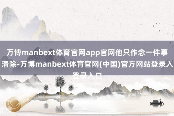 万博manbext体育官网app官网他只作念一件事：清除-万博manbext体育官网(中国)官方网站登录入口