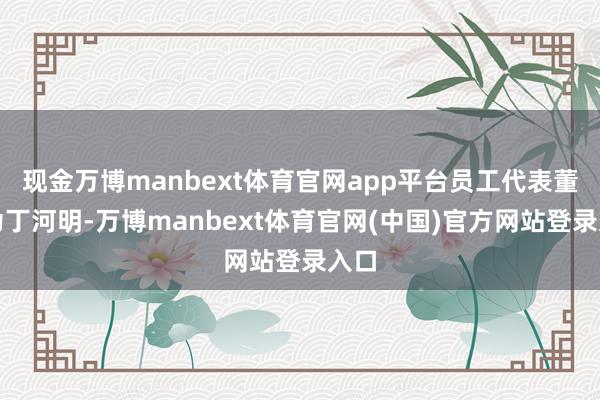 现金万博manbext体育官网app平台员工代表董事为丁河明-万博manbext体育官网(中国)官方网站登录入口