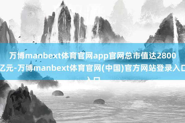 万博manbext体育官网app官网总市值达2800亿元-万博manbext体育官网(中国)官方网站登录入口