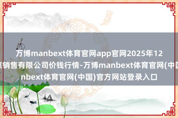 万博manbext体育官网app官网2025年12月25日济南曲堤蔬菜销售有限公司价钱行情-万博manbext体育官网(中国)官方网站登录入口