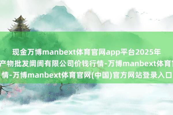 现金万博manbext体育官网app平台2025年12月25日洛阳宏进农副产物批发阛阓有限公司价钱行情-万博manbext体育官网(中国)官方网站登录入口