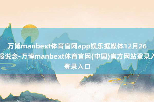 万博manbext体育官网app娱乐据媒体12月26日报说念-万博manbext体育官网(中国)官方网站登录入口