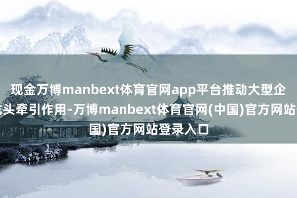 现金万博manbext体育官网app平台推动大型企业证据龙头牵引作用-万博manbext体育官网(中国)官方网站登录入口