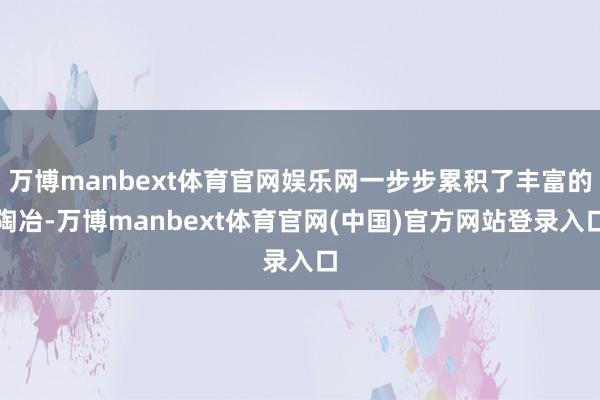万博manbext体育官网娱乐网一步步累积了丰富的陶冶-万博manbext体育官网(中国)官方网站登录入口