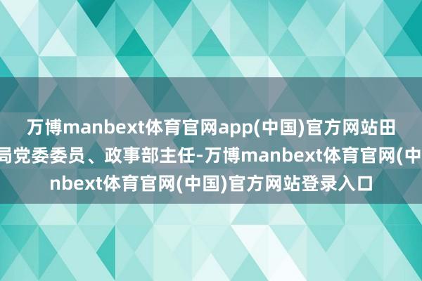 万博manbext体育官网app(中国)官方网站田静已任国度消防补救局党委委员、政事部主任-万博manbext体育官网(中国)官方网站登录入口